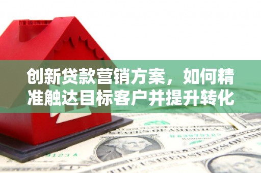 火炬创新贷款营销方案，如何精准触达目标客户并提升转化率