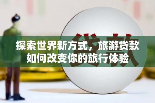 火炬探索世界新方式，旅游贷款如何改变你的旅行体验
