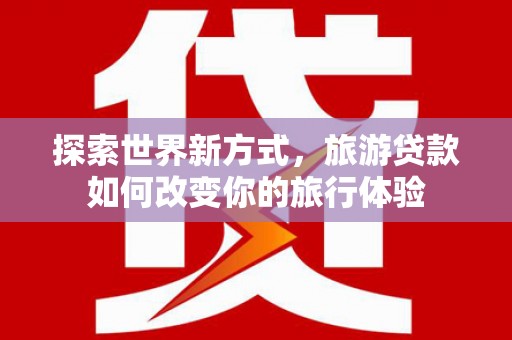 火炬探索世界新方式，旅游贷款如何改变你的旅行体验