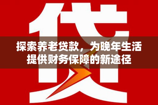 火炬探索养老贷款，为晚年生活提供财务保障的新途径