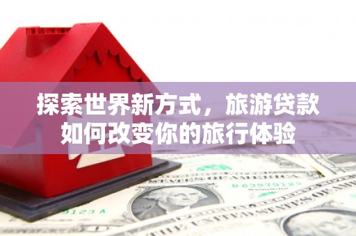 火炬探索世界新方式，旅游贷款如何改变你的旅行体验