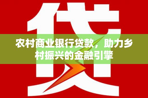 火炬农村商业银行贷款，助力乡村振兴的金融引擎
