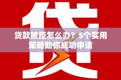 火炬贷款被拒怎么办？5个实用策略助你成功申请