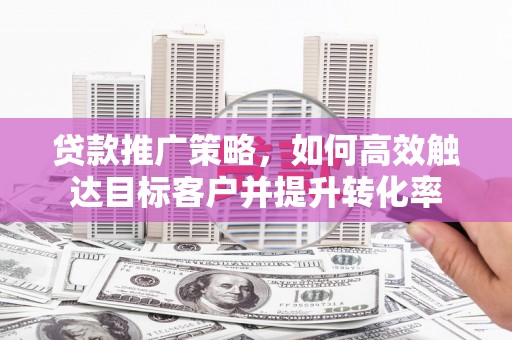 火炬贷款推广策略，如何高效触达目标客户并提升转化率
