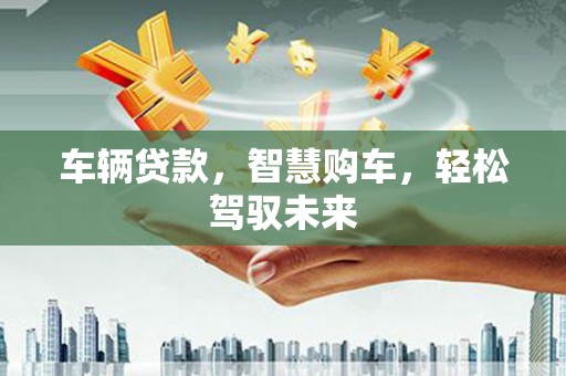 火炬车辆贷款，智慧购车，轻松驾驭未来