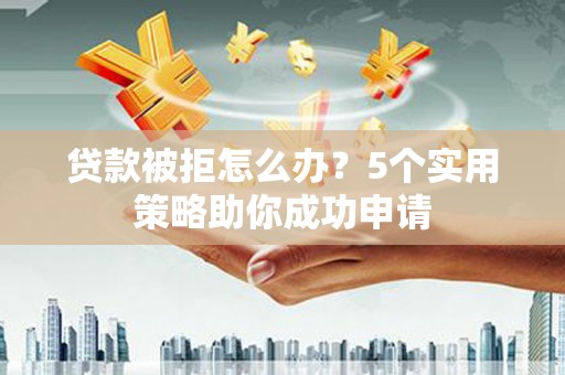 火炬贷款被拒怎么办？5个实用策略助你成功申请
