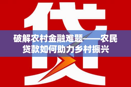 火炬破解农村金融难题——农民贷款如何助力乡村振兴